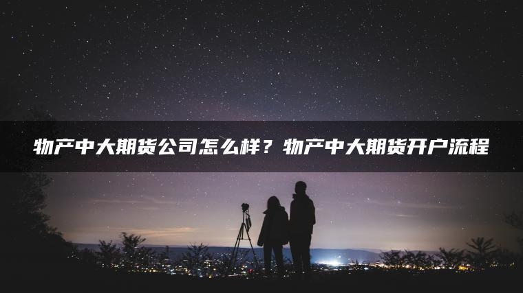 物产中大期货公司怎么样?物产中大期货开户流程 物产中大期货公司怎么样?物产中大期货开户流程