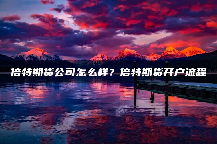 倍特期货公司怎么样?倍特期货开户流程 倍特期货公司怎么样?倍特期货开户流程