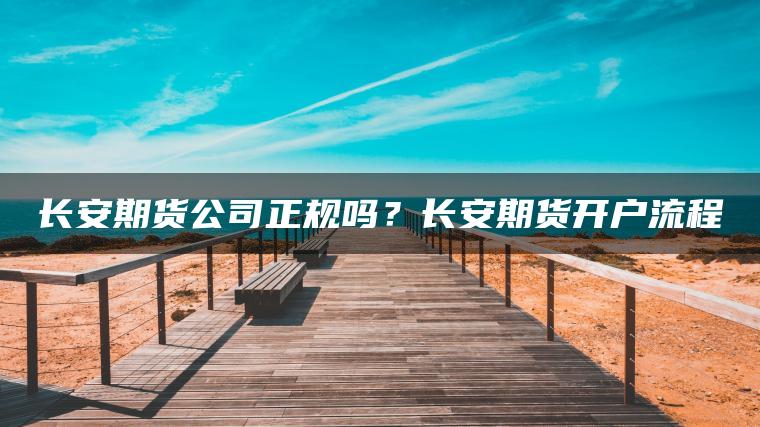 长安期货公司正规吗？长安期货开户流程