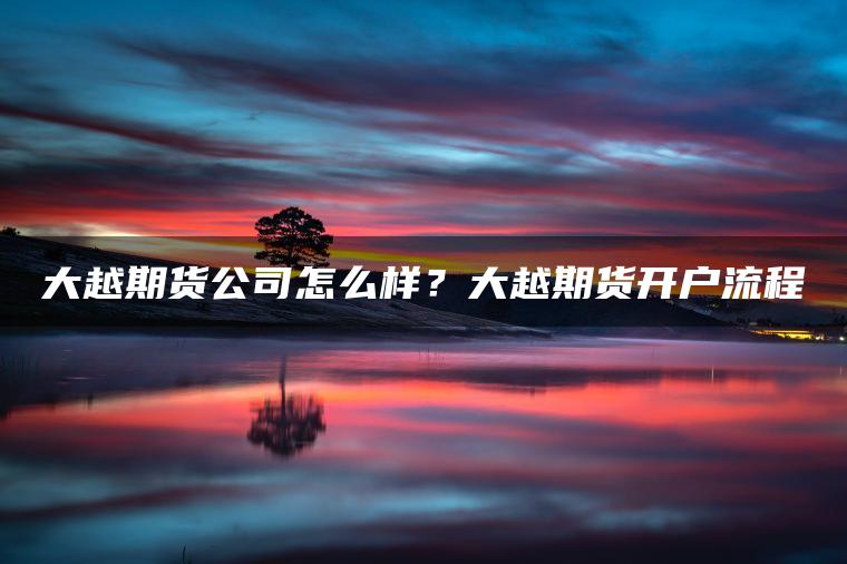 大越期货公司怎么样？大越期货开户流程