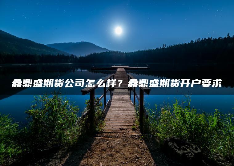 鑫鼎盛期货公司怎么样？鑫鼎盛期货开户要求