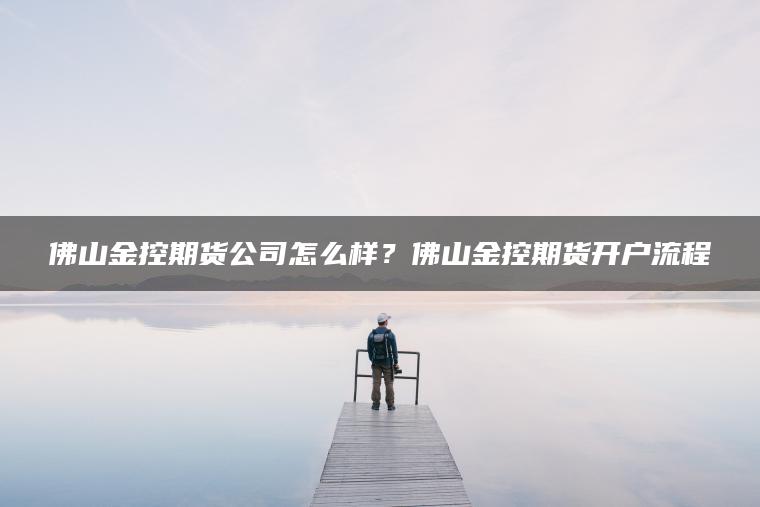 佛山金控期货公司怎么样？佛山金控期货开户流程