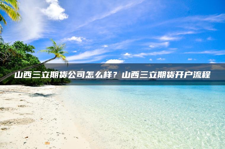 山西三立期货公司怎么样？山西三立期货开户流程