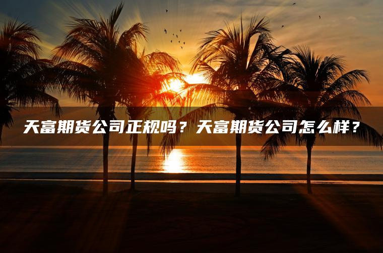 天富期货公司正规吗？天富期货公司怎么样？