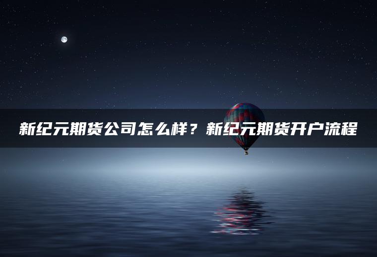 新纪元期货公司怎么样？新纪元期货开户流程
