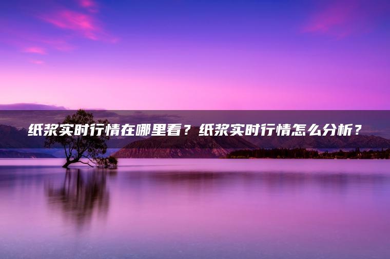 纸浆实时行情在哪里看？纸浆实时行情怎么分析？