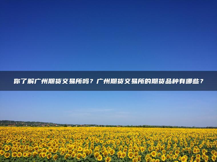 你了解广州期货交易所吗？广州期货交易所的期货品种有哪些？