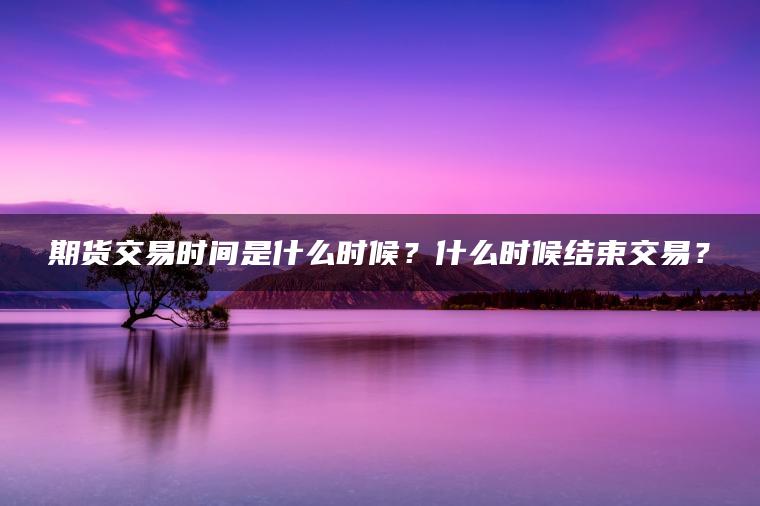 期货交易时间是什么时候？什么时候结束交易？