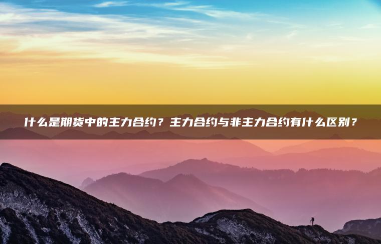 什么是期货中的主力合约？主力合约与非主力合约有什么区别？