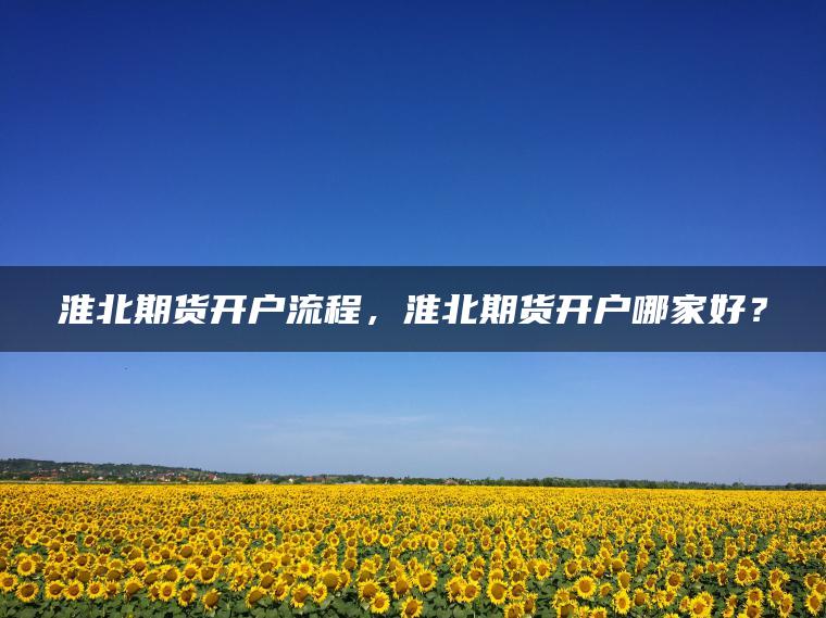 淮北期货开户流程，淮北期货开户哪家好？
