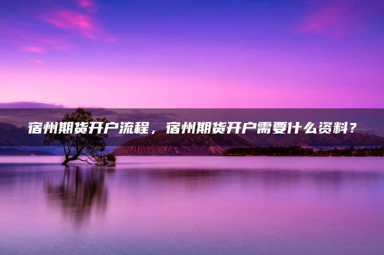 宿州期货开户流程，宿州期货开户需要什么资料？