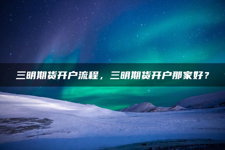 三明期货开户流程，三明期货开户那家好？