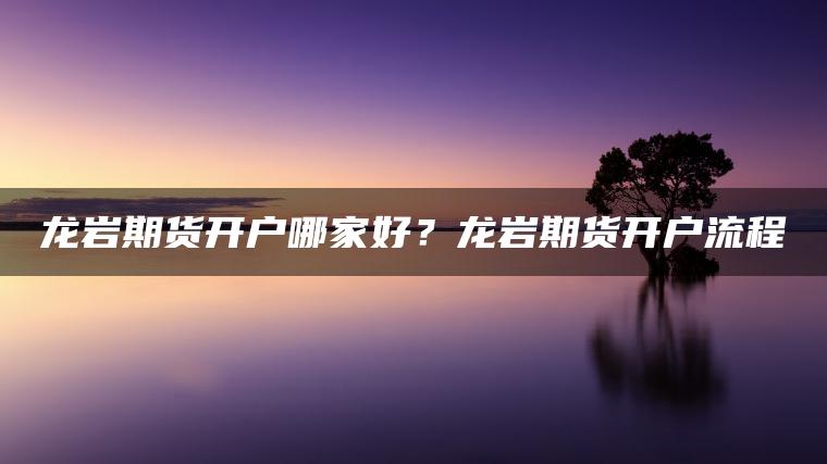 龙岩期货开户哪家好？龙岩期货开户流程