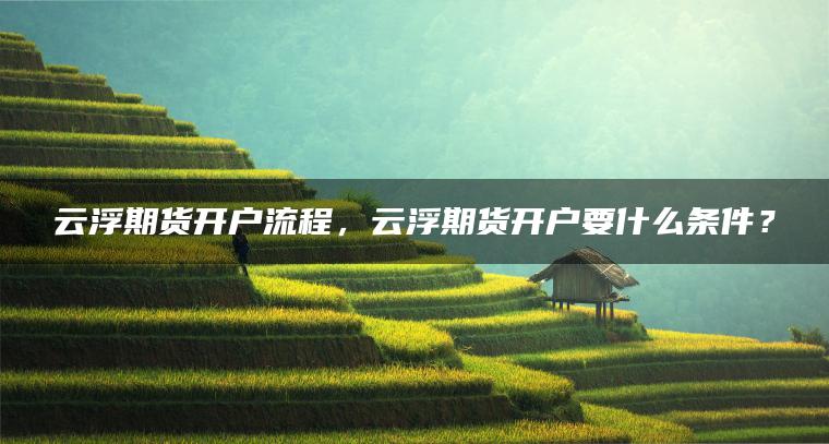 云浮期货开户流程，云浮期货开户要什么条件？