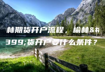 榆林期货开户流程，榆林期货开户要什么条件？