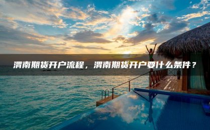 渭南期货开户流程，渭南期货开户要什么条件？